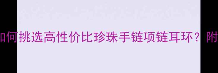 图片 珍珠首饰权威选购指南：如何挑选高性价比珍珠手链项链耳环？附珍珠鉴别技巧与保养秘籍2