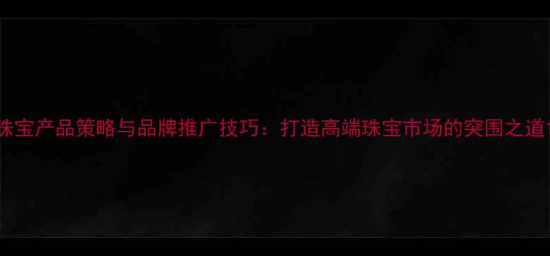 图片 珠宝产品策略与品牌推广技巧：打造高端珠宝市场的突围之道1