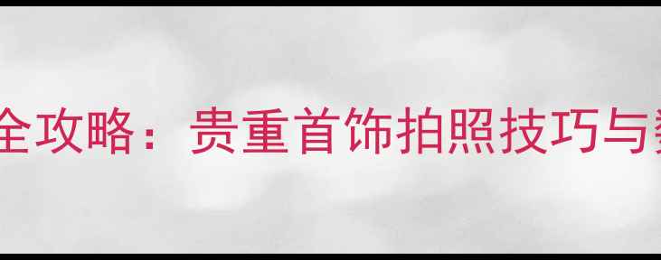 珠宝保养与存档全攻略贵重首饰拍照技巧与数字化保存方法