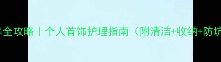珠宝保养全攻略个人首饰护理指南附清洁收纳防坑技巧