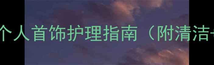 图片 珠宝保养全攻略｜个人首饰护理指南（附清洁+收纳+防坑技巧）2