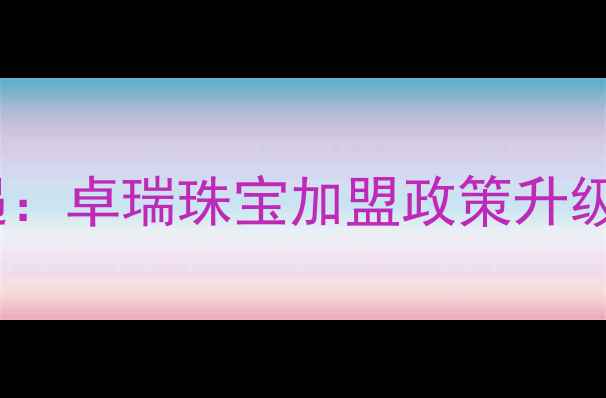 珠宝创业新机遇卓瑞珠宝加盟政策升级全与投资指南