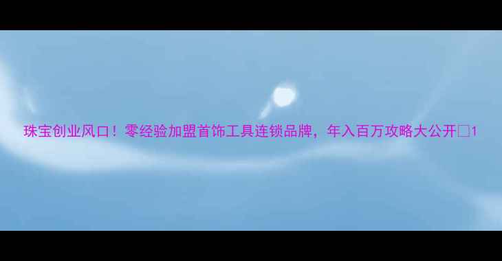 珠宝创业风口零经验加盟首饰工具连锁品牌年入百万攻略大公开