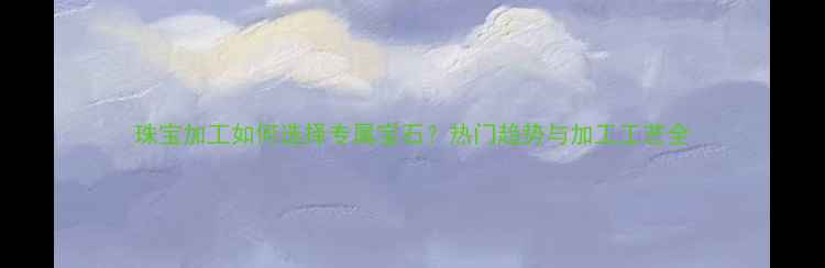 图片 珠宝加工如何选择专属宝石？热门趋势与加工工艺全