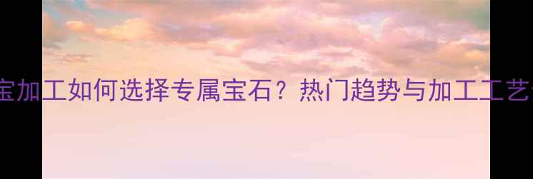 图片 珠宝加工如何选择专属宝石？热门趋势与加工工艺全1