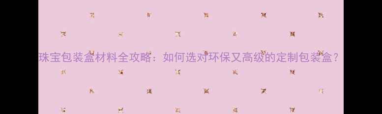 珠宝包装盒材料全攻略如何选对环保又高级的定制包装盒