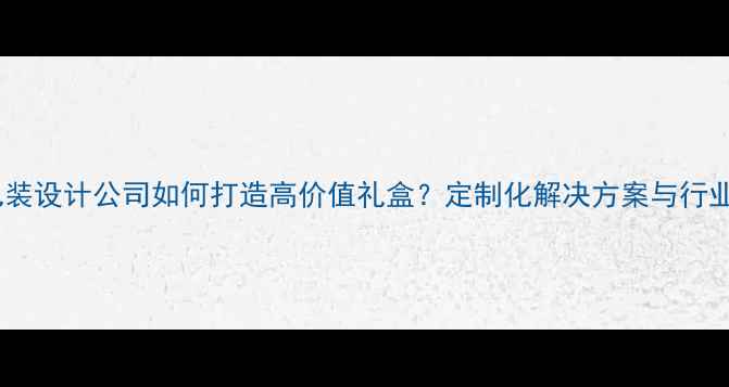 珠宝包装设计公司如何打造高价值礼盒定制化解决方案与行业趋势