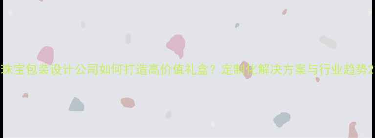 图片 珠宝包装设计公司如何打造高价值礼盒？定制化解决方案与行业趋势2