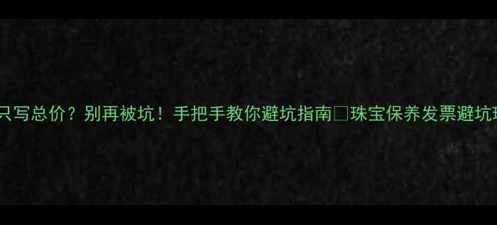 珠宝发票只写总价别再被坑手把手教你避坑指南珠宝保养发票避坑珠宝知识