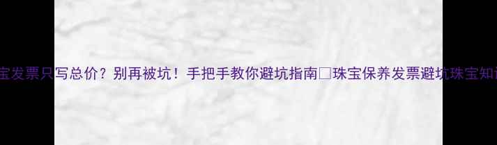 图片 珠宝发票只写总价？别再被坑！手把手教你避坑指南💎珠宝保养发票避坑珠宝知识2