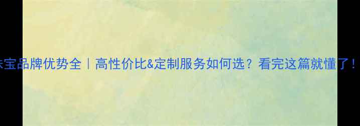 图片 珠宝品牌优势全｜高性价比&定制服务如何选？看完这篇就懂了！1