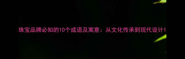 图片 珠宝品牌必知的10个成语及寓意：从文化传承到现代设计1