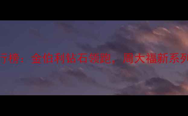 珠宝品牌性价比排行榜金伯利钻石领跑周大福新系列热销选购必看