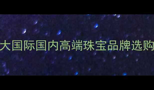 图片 珠宝品牌推荐指南：十大国际国内高端珠宝品牌选购全攻略（附避坑技巧）