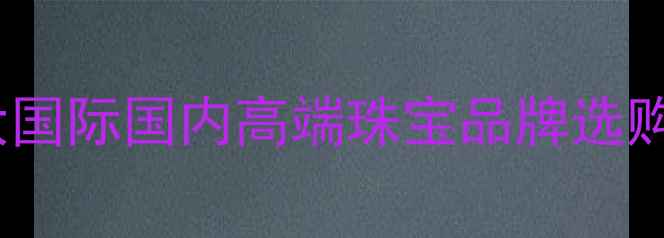 图片 珠宝品牌推荐指南：十大国际国内高端珠宝品牌选购全攻略（附避坑技巧）2
