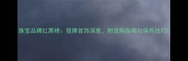 图片 珠宝品牌红黑榜：發牌首饰深度，附选购指南与保养技巧1