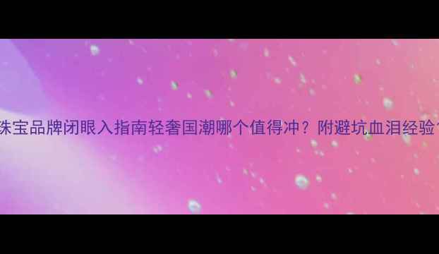 珠宝品牌闭眼入指南轻奢国潮哪个值得冲附避坑血泪经验