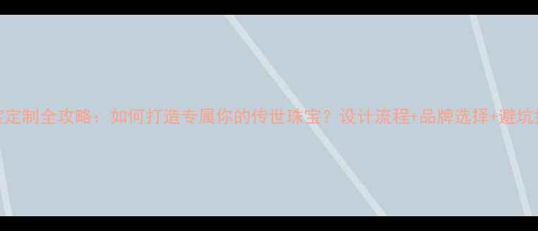 图片 珠宝定制全攻略：如何打造专属你的传世珠宝？设计流程+品牌选择+避坑指南