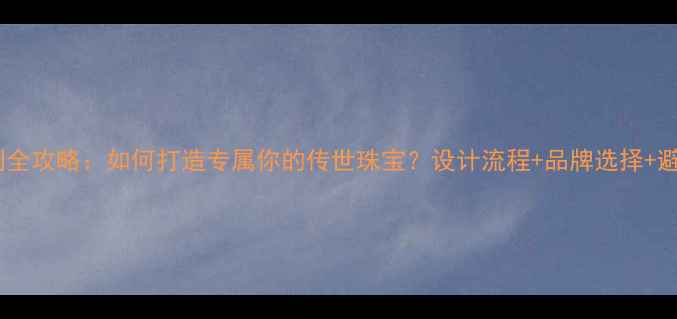 图片 珠宝定制全攻略：如何打造专属你的传世珠宝？设计流程+品牌选择+避坑指南1