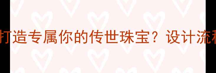 图片 珠宝定制全攻略：如何打造专属你的传世珠宝？设计流程+品牌选择+避坑指南2