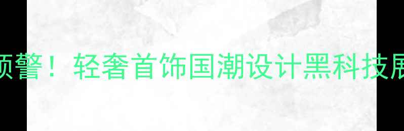 珠宝展会爆款预警轻奢首饰国潮设计黑科技展品全攻略