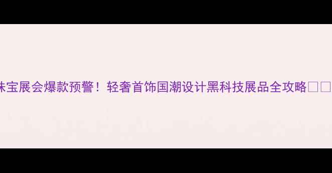 图片 珠宝展会爆款预警！轻奢首饰国潮设计黑科技展品全攻略💍🔥1