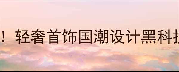 图片 珠宝展会爆款预警！轻奢首饰国潮设计黑科技展品全攻略💍🔥2