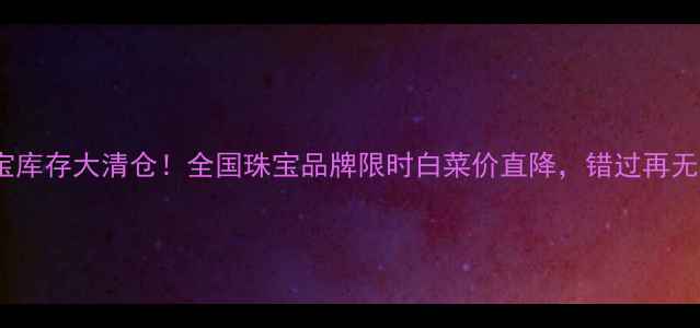 珠宝库存大清仓全国珠宝品牌限时白菜价直降错过再无