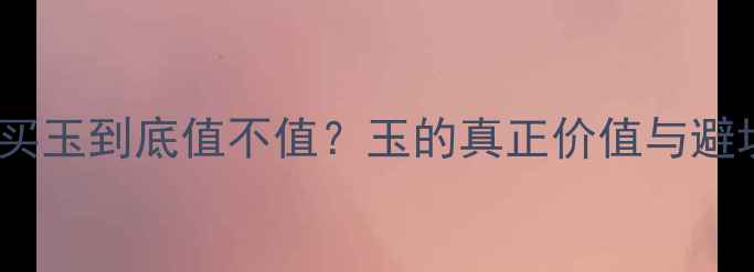图片 珠宝店买玉到底值不值？玉的真正价值与避坑指南2