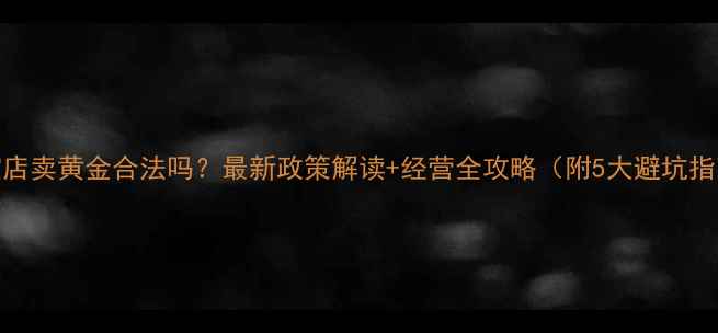 珠宝店卖黄金合法吗最新政策解读经营全攻略附5大避坑指南