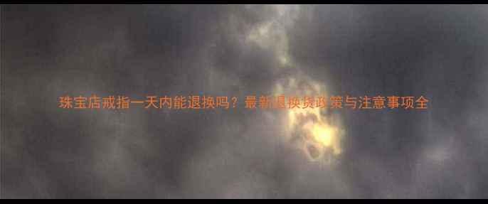 珠宝店戒指一天内能退换吗最新退换货政策与注意事项全