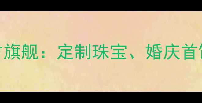 珠宝店推荐TOP10奢女皇官方旗舰定制珠宝婚庆首饰轻奢设计高端购物指南
