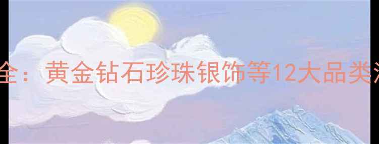 珠宝店热门款式全黄金钻石珍珠银饰等12大品类清单及选购指南