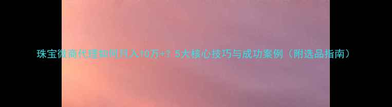 图片 珠宝微商代理如何月入10万+？5大核心技巧与成功案例（附选品指南）