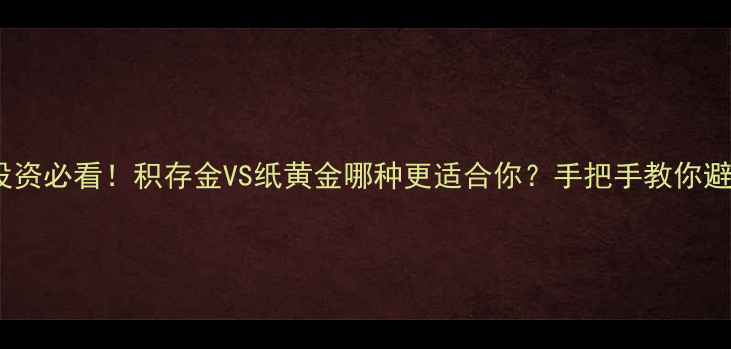珠宝投资必看积存金VS纸黄金哪种更适合你手把手教你避坑