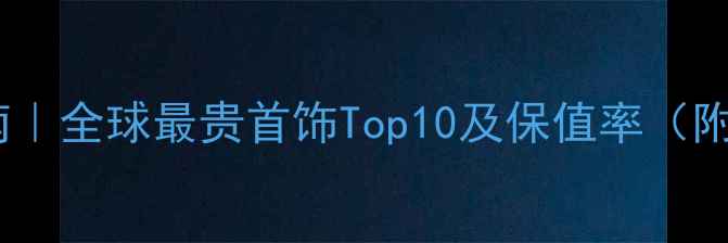 珠宝投资收藏指南全球最贵首饰Top10及保值率附选购避坑攻略