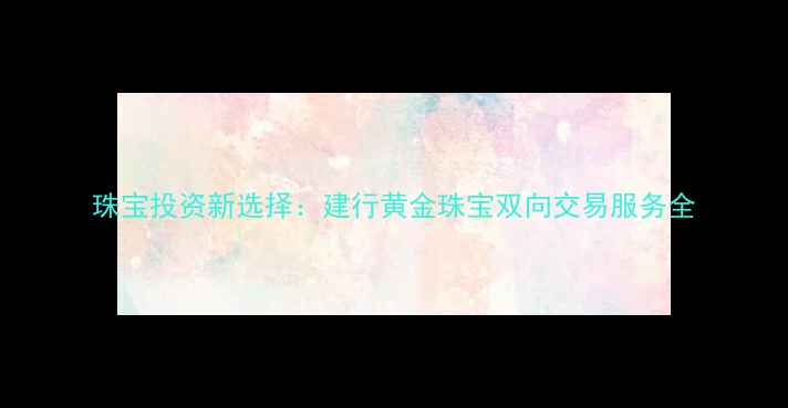 珠宝投资新选择建行黄金珠宝双向交易服务全