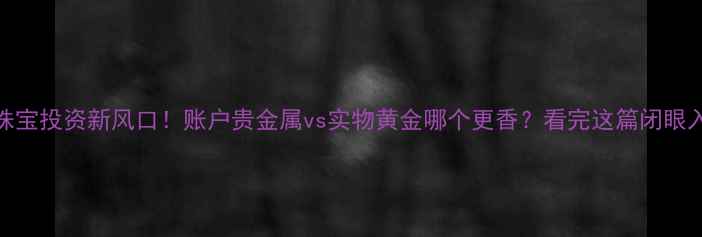 珠宝投资新风口账户贵金属vs实物黄金哪个更香看完这篇闭眼入