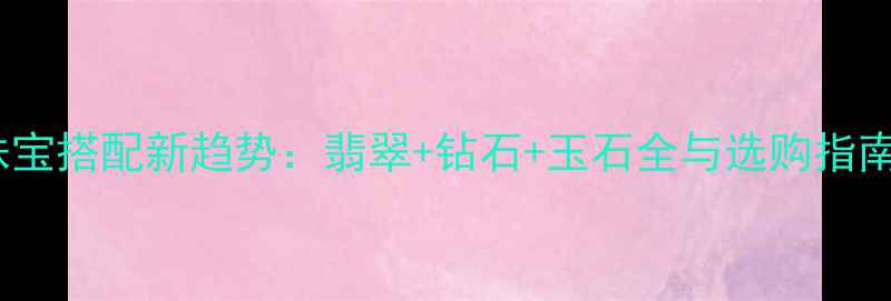 珠宝搭配新趋势翡翠钻石玉石全与选购指南