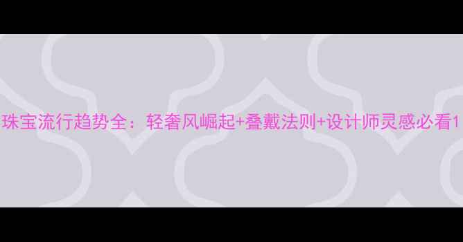 图片 珠宝流行趋势全：轻奢风崛起+叠戴法则+设计师灵感必看1