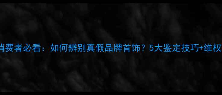 图片 珠宝消费者必看：如何辨别真假品牌首饰？5大鉴定技巧+维权指南1