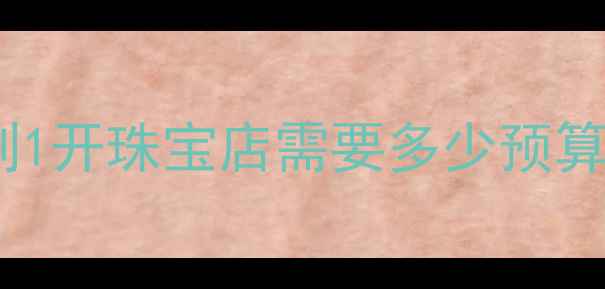 图片 珠宝生意投资全攻略💰从0到1开珠宝店需要多少预算？附成本清单和避坑指南🔥
