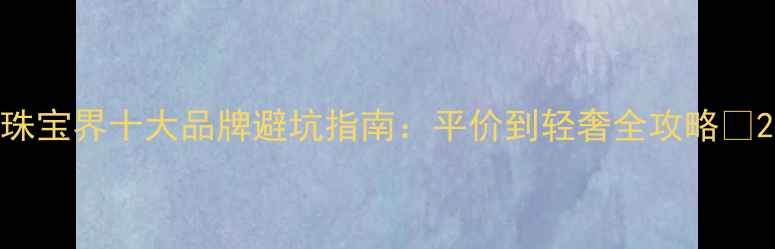 珠宝界十大品牌避坑指南平价到轻奢全攻略