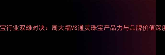 珠宝行业双雄对决周大福VS通灵珠宝产品力与品牌价值深度