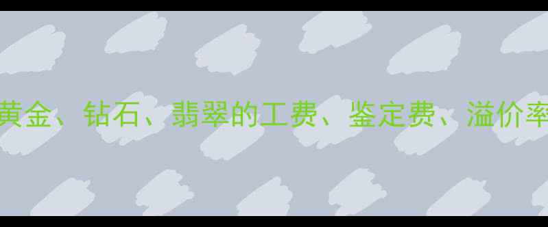 珠宝行业手续费全黄金钻石翡翠的工费鉴定费溢价率及银行代售服务对比