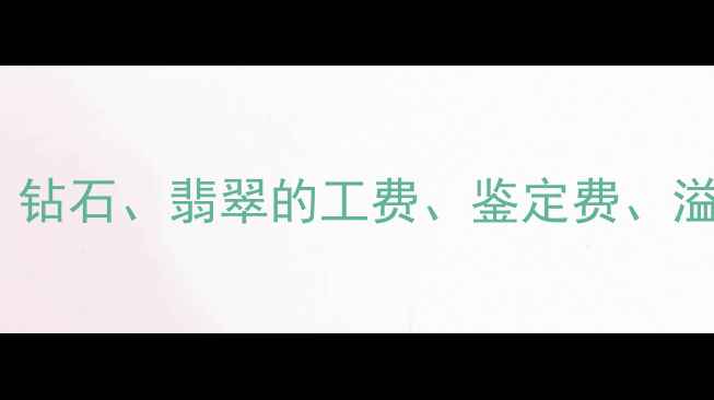 图片 珠宝行业手续费全：黄金、钻石、翡翠的工费、鉴定费、溢价率及银行代售服务对比1