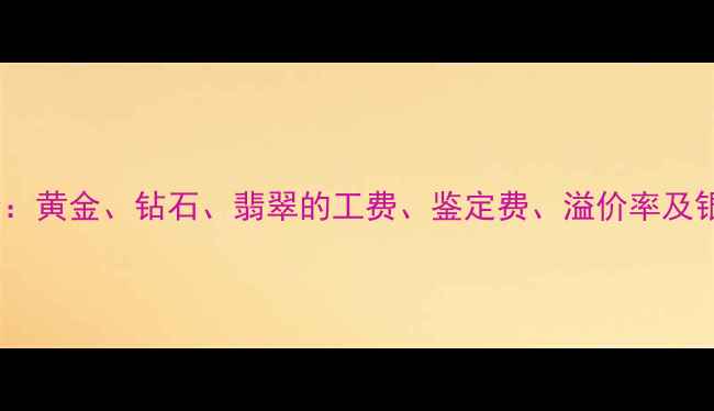 图片 珠宝行业手续费全：黄金、钻石、翡翠的工费、鉴定费、溢价率及银行代售服务对比2