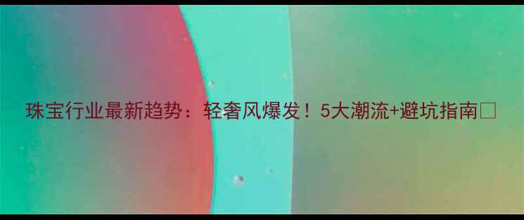 珠宝行业最新趋势轻奢风爆发5大潮流避坑指南