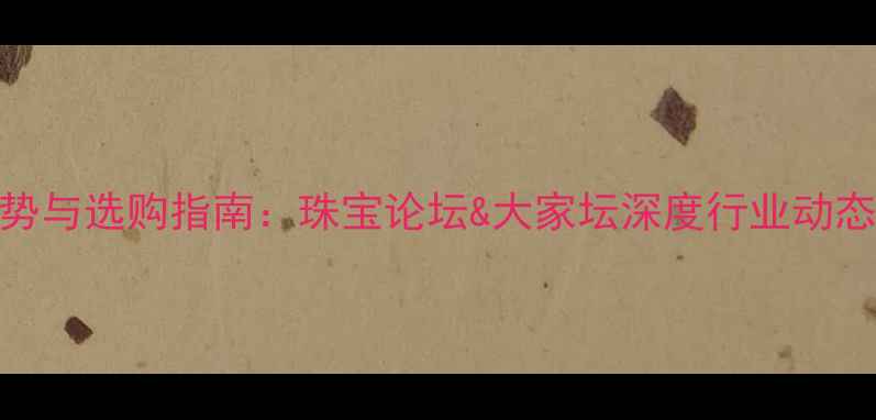 图片 珠宝行业热门趋势与选购指南：珠宝论坛&大家坛深度行业动态与消费避坑攻略