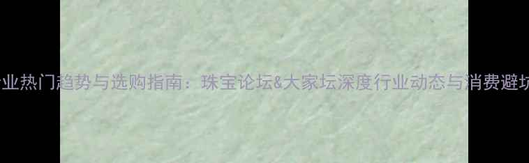 珠宝行业热门趋势与选购指南珠宝论坛大家坛深度行业动态与消费避坑攻略